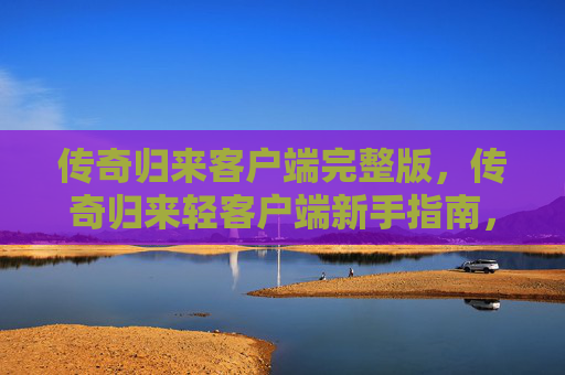 传奇归来客户端完整版，传奇归来轻客户端新手指南，轻松上手，畅享游戏之旅
