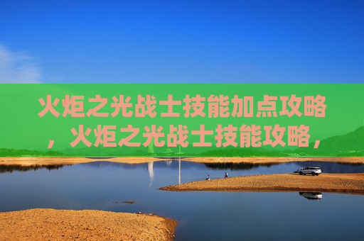 火炬之光战士技能加点攻略，火炬之光战士技能攻略，掌握关键技能，提升战斗效率