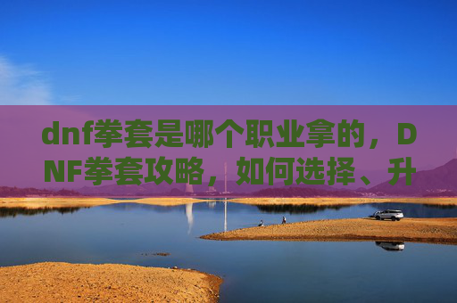 dnf拳套是哪个职业拿的,DNF拳套攻略,如何选择、升级与强化你的拳套 dnf拳套是哪个职业拿的,DNF拳套攻略,如何选择、升级与强化你的拳套