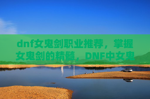 dnf女鬼剑职业推荐,掌握女鬼剑的精髓,DNF中女鬼剑士的全面攻略 dnf女鬼剑职业推荐,掌握女鬼剑的精髓,DNF中女鬼剑士的全面攻略