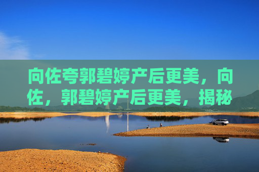 向佐夸郭碧婷产后更美,向佐,郭碧婷产后更美,揭秘她的产后恢复秘诀 向佐夸郭碧婷产后更美,向佐,郭碧婷产后更美,揭秘她的产后恢复秘诀
