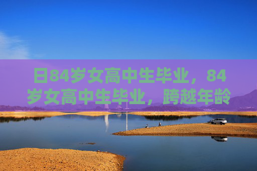 日84岁女高中生毕业,84岁女高中生毕业,跨越年龄界限的非凡旅程 日84岁女高中生毕业,84岁女高中生毕业,跨越年龄界限的非凡旅程