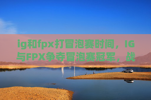 ig和fpx打冒泡赛时间,IG与FPX争夺冒泡赛冠军,战术分析与关键对决预测 ig和fpx打冒泡赛时间,IG与FPX争夺冒泡赛冠军,战术分析与关键对决预测