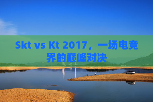 Skt vs Kt 2017,一场电竞界的巅峰对决 Skt vs Kt 2017,一场电竞界的巅峰对决