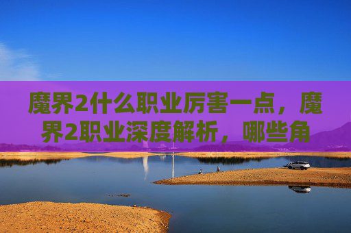 魔界2什么职业厉害一点，魔界2职业深度解析，哪些角色最值得培养？
