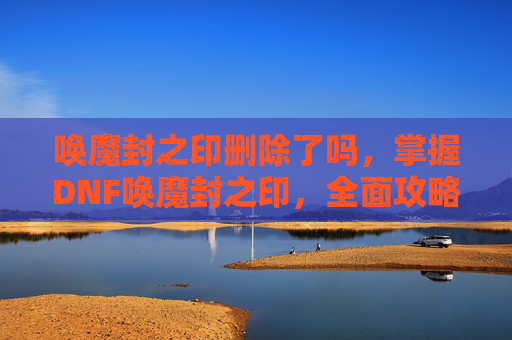 唤魔封之印删除了吗,掌握DNF唤魔封之印,全面攻略指南 唤魔封之印删除了吗,掌握DNF唤魔封之印,全面攻略指南