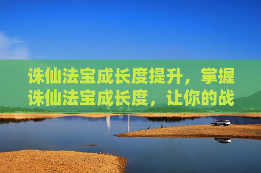 诛仙法宝成长度提升，掌握诛仙法宝成长度，让你的战斗力飙升！