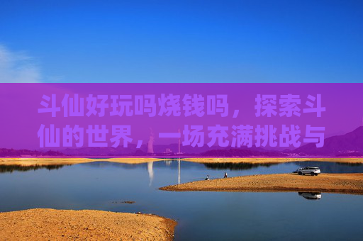 斗仙好玩吗烧钱吗,探索斗仙的世界,一场充满挑战与乐趣的冒险之旅 斗仙好玩吗烧钱吗,探索斗仙的世界,一场充满挑战与乐趣的冒险之旅