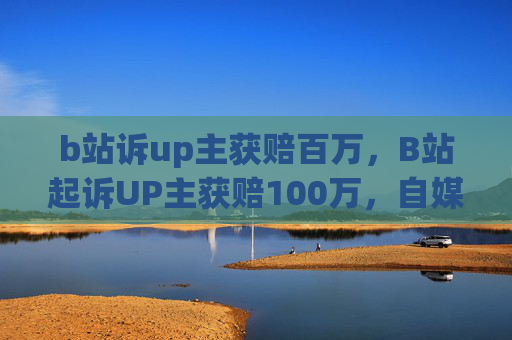 b站诉up主获赔百万,B站起诉UP主获赔100万,自媒体维权新动向 b站诉up主获赔百万,B站起诉UP主获赔100万,自媒体维权新动向