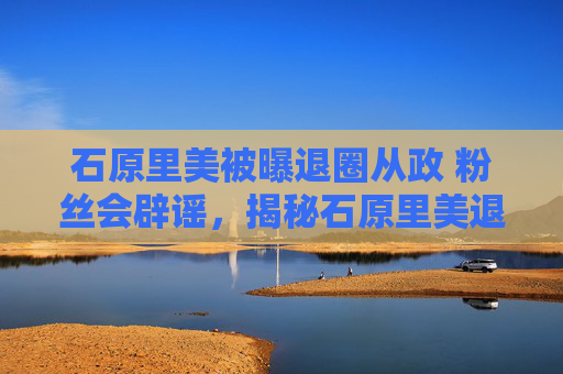 石原里美被曝退圈从政 粉丝会辟谣，揭秘石原里美退圈传闻背后的真相