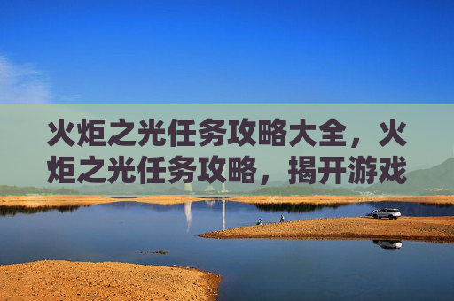 火炬之光任务攻略大全,火炬之光任务攻略,揭开游戏世界的神秘面纱 火炬之光任务攻略大全,火炬之光任务攻略,揭开游戏世界的神秘面纱