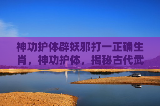 神功护体辟妖邪打一正确生肖,神功护体,揭秘古代武术中的神秘力量 神功护体辟妖邪打一正确生肖,神功护体,揭秘古代武术中的神秘力量