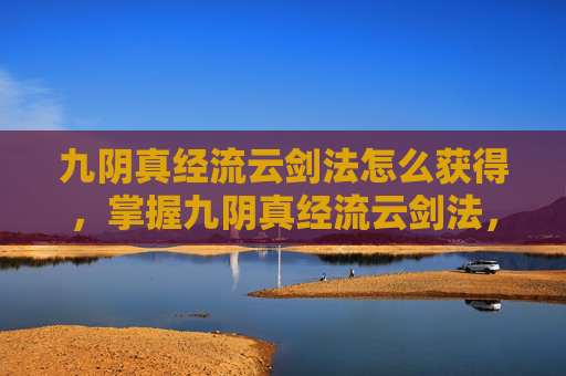 九阴真经流云剑法怎么获得,掌握九阴真经流云剑法,成为江湖中的传奇高手 九阴真经流云剑法怎么获得,掌握九阴真经流云剑法,成为江湖中的传奇高手