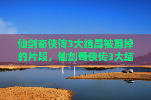 仙剑奇侠传3大结局被剪掉的片段，仙剑奇侠传3大结局深度解析，情感与命运的终极考验