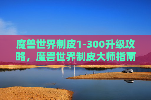 魔兽世界制皮1-300升级攻略，魔兽世界制皮大师指南，打造个性化装备的秘诀