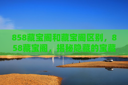 858藏宝阁和藏宝阁区别，858藏宝阁，揭秘隐藏的宝藏地图，解锁你的探险之旅