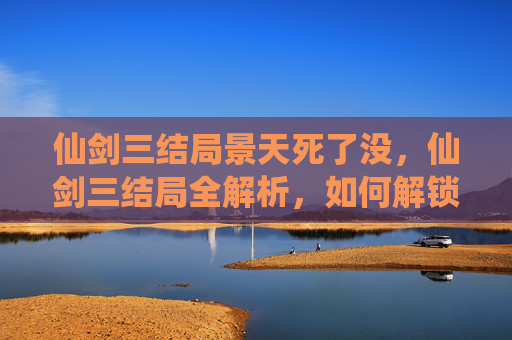 仙剑三结局景天死了没，仙剑三结局全解析，如何解锁所有结局？
