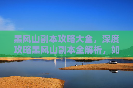 黑风山副本攻略大全,深度攻略黑风山副本全解析,如何高效通关? 黑风山副本攻略大全,深度攻略黑风山副本全解析,如何高效通关?