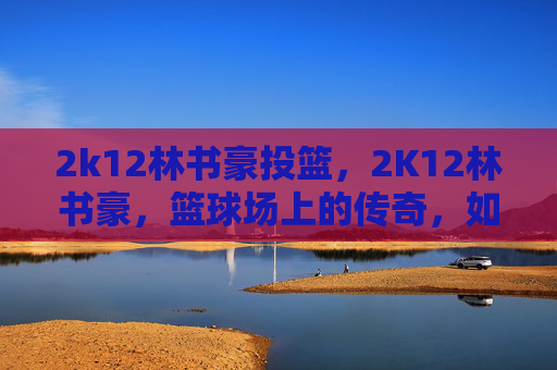 2k12林书豪投篮,2K12林书豪,篮球场上的传奇,如何成为NBA巨星 2k12林书豪投篮,2K12林书豪,篮球场上的传奇,如何成为NBA巨星