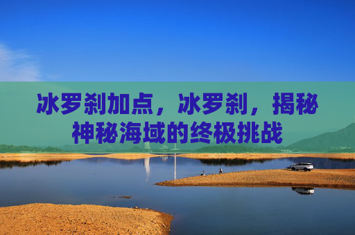冰罗刹加点，冰罗刹，揭秘神秘海域的终极挑战