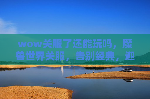 wow关服了还能玩吗,魔兽世界关服,告别经典,迎接新纪元 wow关服了还能玩吗,魔兽世界关服,告别经典,迎接新纪元