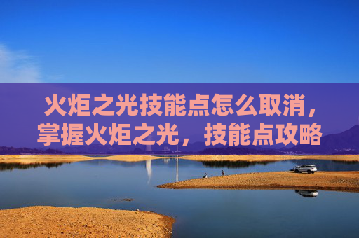 火炬之光技能点怎么取消,掌握火炬之光,技能点攻略指南 火炬之光技能点怎么取消,掌握火炬之光,技能点攻略指南