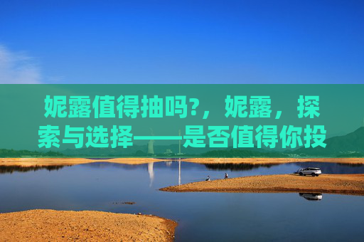 妮露值得抽吗?，妮露，探索与选择——是否值得你投入资源进行抽取