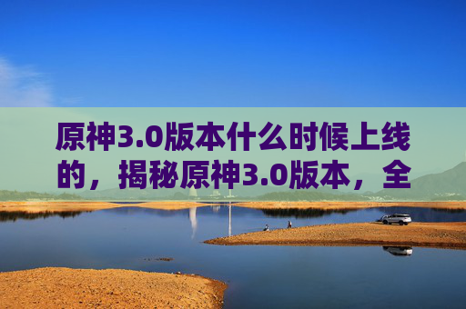 原神3.0版本什么时候上线的,揭秘原神3.0版本,全新内容、新角色与新玩法,带你体验不一样的冒险之旅! 原神3.0版本什么时候上线的,揭秘原神3.0版本,全新内容、新角色与新玩法,带你体验不一样的冒险之旅!
