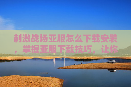 刺激战场亚服怎么下载安装，掌握亚服下载技巧，让你在刺激战场中畅游无阻