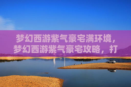 梦幻西游紫气豪宅满环境,梦幻西游紫气豪宅攻略,打造你的梦幻家园 梦幻西游紫气豪宅满环境,梦幻西游紫气豪宅攻略,打造你的梦幻家园