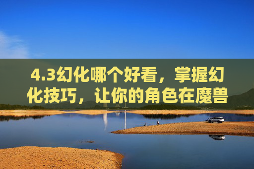 4.3幻化哪个好看,掌握幻化技巧,让你的角色在魔兽世界中更加出色 4.3幻化哪个好看,掌握幻化技巧,让你的角色在魔兽世界中更加出色