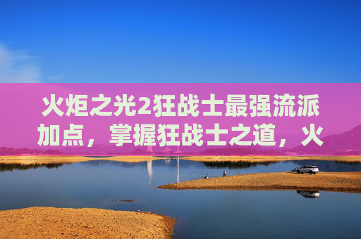 火炬之光2狂战士最强流派加点,掌握狂战士之道,火炬之光2中的战斗艺术 火炬之光2狂战士最强流派加点,掌握狂战士之道,火炬之光2中的战斗艺术