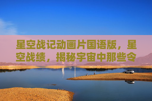 星空战记动画片国语版,星空战绩,揭秘宇宙中那些令人惊叹的天文奇观 星空战记动画片国语版,星空战绩,揭秘宇宙中那些令人惊叹的天文奇观