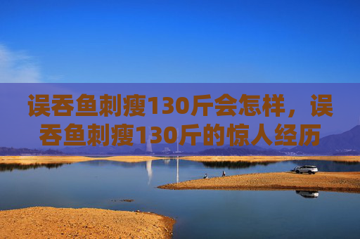 误吞鱼刺瘦130斤会怎样,误吞鱼刺瘦130斤的惊人经历 误吞鱼刺瘦130斤会怎样,误吞鱼刺瘦130斤的惊人经历