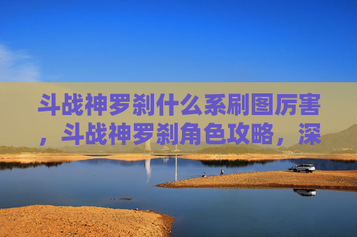 斗战神罗刹什么系刷图厉害,斗战神罗刹角色攻略,深入解析与战斗技巧 斗战神罗刹什么系刷图厉害,斗战神罗刹角色攻略,深入解析与战斗技巧