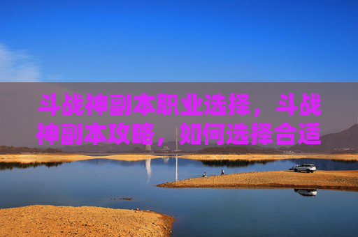 斗战神副本职业选择，斗战神副本攻略，如何选择合适的职业以最大化你的游戏体验？