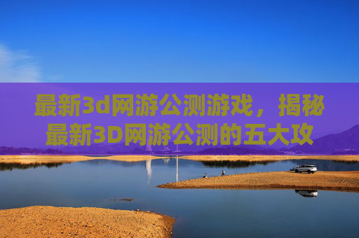 最新3d网游公测游戏,揭秘最新3D网游公测的五大攻略,让你轻松入坑! 最新3d网游公测游戏,揭秘最新3D网游公测的五大攻略,让你轻松入坑!