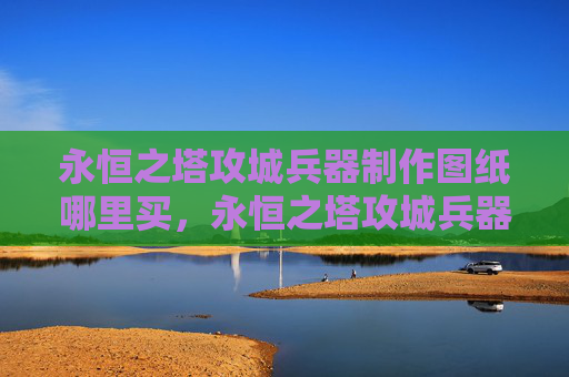 永恒之塔攻城兵器制作图纸哪里买，永恒之塔攻城兵器制作攻略