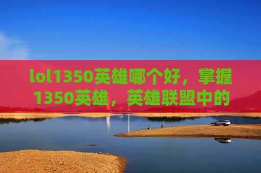 lol1350英雄哪个好,掌握1350英雄,英雄联盟中的英雄选择与策略 lol1350英雄哪个好,掌握1350英雄,英雄联盟中的英雄选择与策略