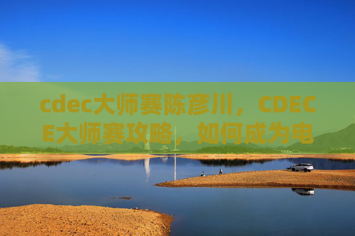cdec大师赛陈彦川，CDECE大师赛攻略，如何成为电竞高手？