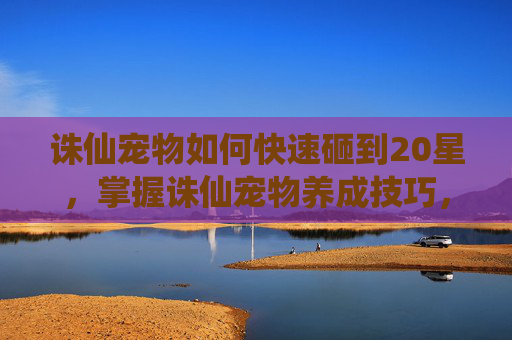 诛仙宠物如何快速砸到20星，掌握诛仙宠物养成技巧，让你的仙侣更强大！