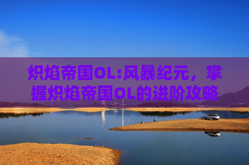 炽焰帝国OL:风暴纪元,掌握炽焰帝国OL的进阶攻略,让你在游戏世界中游刃有余 炽焰帝国OL:风暴纪元,掌握炽焰帝国OL的进阶攻略,让你在游戏世界中游刃有余