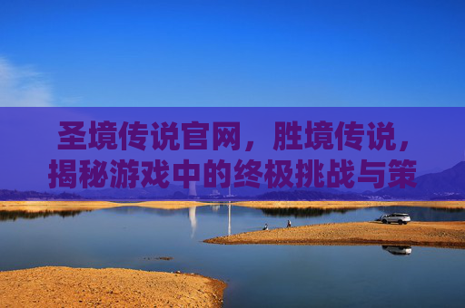 圣境传说官网,胜境传说,揭秘游戏中的终极挑战与策略 圣境传说官网,胜境传说,揭秘游戏中的终极挑战与策略