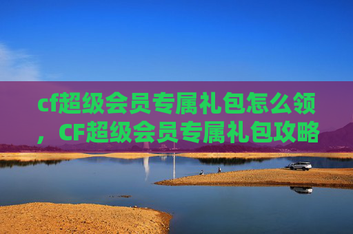 cf超级会员专属礼包怎么领,CF超级会员专属礼包攻略,如何最大化你的游戏收益 cf超级会员专属礼包怎么领,CF超级会员专属礼包攻略,如何最大化你的游戏收益