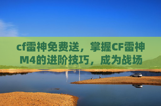 cf雷神免费送，掌握CF雷神M4的进阶技巧，成为战场上的不败王者！