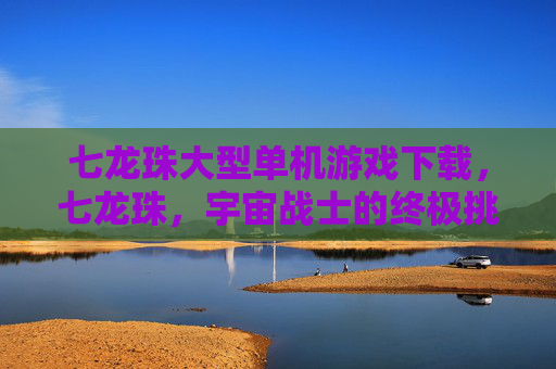 七龙珠大型单机游戏下载,七龙珠,宇宙战士的终极挑战—— 探索游戏世界,成为真正的宇宙战士 七龙珠大型单机游戏下载,七龙珠,宇宙战士的终极挑战—— 探索游戏世界,成为真正的宇宙战士