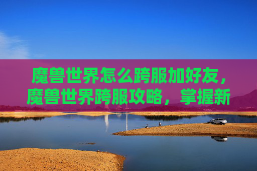 魔兽世界怎么跨服加好友,魔兽世界跨服攻略,掌握新世界,享受无缝连接的冒险之旅 魔兽世界怎么跨服加好友,魔兽世界跨服攻略,掌握新世界,享受无缝连接的冒险之旅