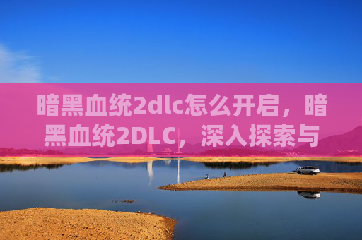 暗黑血统2dlc怎么开启，暗黑血统2DLC，深入探索与攻略指南