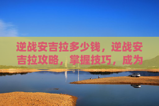 逆战安吉拉多少钱,逆战安吉拉攻略,掌握技巧,成为战场上的不败女王 逆战安吉拉多少钱,逆战安吉拉攻略,掌握技巧,成为战场上的不败女王