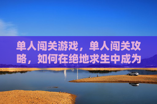 单人闯关游戏,单人闯关攻略,如何在绝地求生中成为最后的幸存者? 单人闯关游戏,单人闯关攻略,如何在绝地求生中成为最后的幸存者?